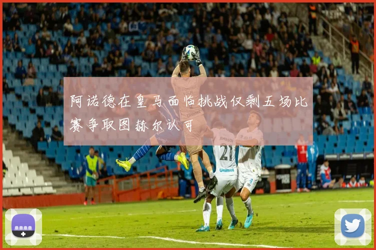 阿诺德在皇马面临挑战仅剩五场比赛争取图赫尔认可