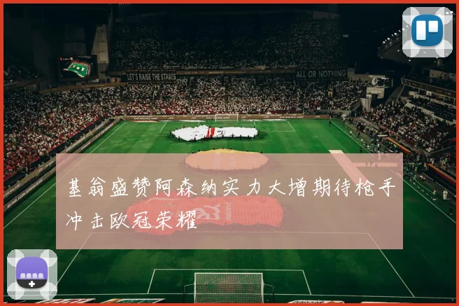 基翁盛赞阿森纳实力大增期待枪手冲击欧冠荣耀
