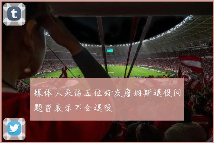 媒体人采访五位好友詹姆斯退役问题皆表示不会退役