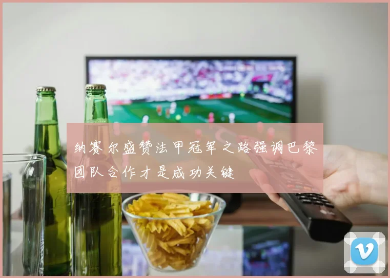 纳赛尔盛赞法甲冠军之路强调巴黎团队合作才是成功关键