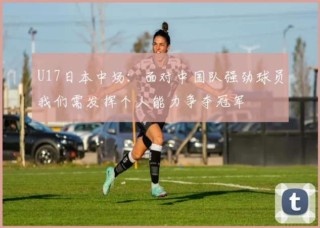 U17日本中场：面对中国队强劲球员我们需发挥个人能力争夺冠军