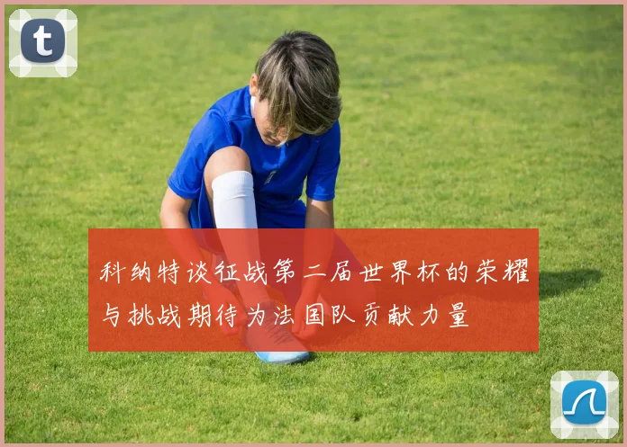 科纳特谈征战第二届世界杯的荣耀与挑战期待为法国队贡献力量
