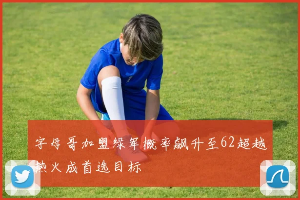 字母哥加盟绿军概率飙升至62超越热火成首选目标