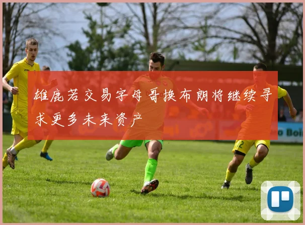 雄鹿若交易字母哥换布朗将继续寻求更多未来资产