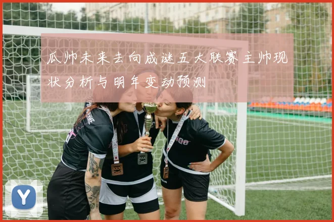 瓜帅未来去向成谜五大联赛主帅现状分析与明年变动预测