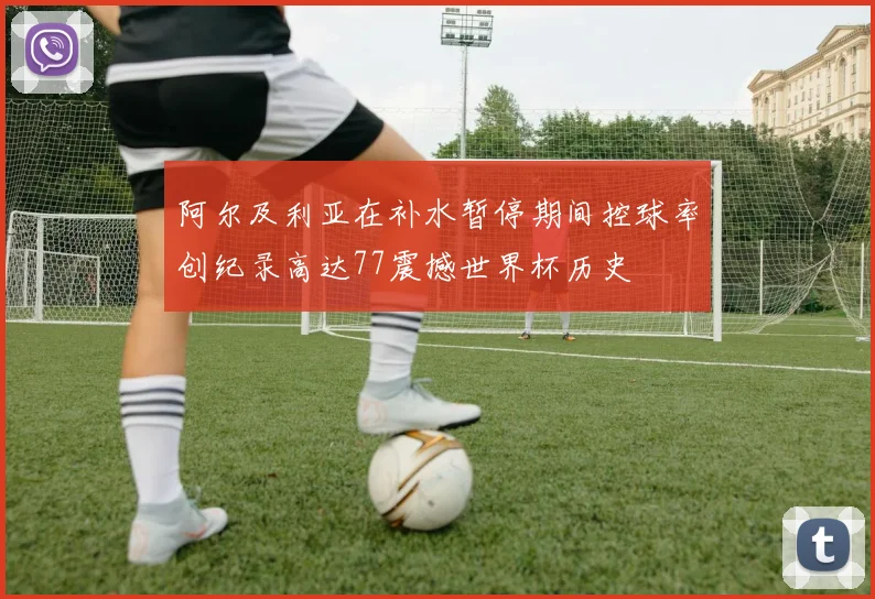 阿尔及利亚在补水暂停期间控球率创纪录高达77震撼世界杯历史