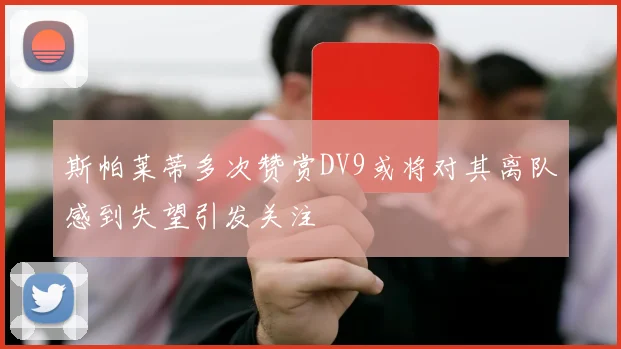 斯帕莱蒂多次赞赏DV9或将对其离队感到失望引发关注