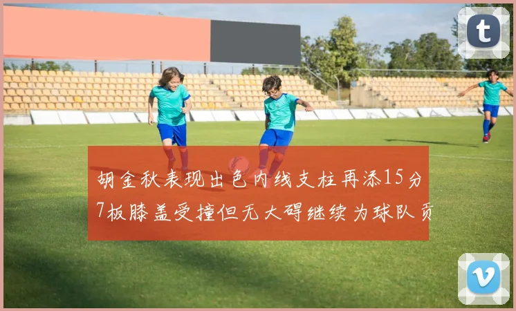 胡金秋表现出色内线支柱再添15分7板膝盖受撞但无大碍继续为球队贡献力量