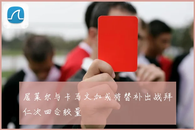 居莱尔与卡马文加或将替补出战拜仁次回合较量