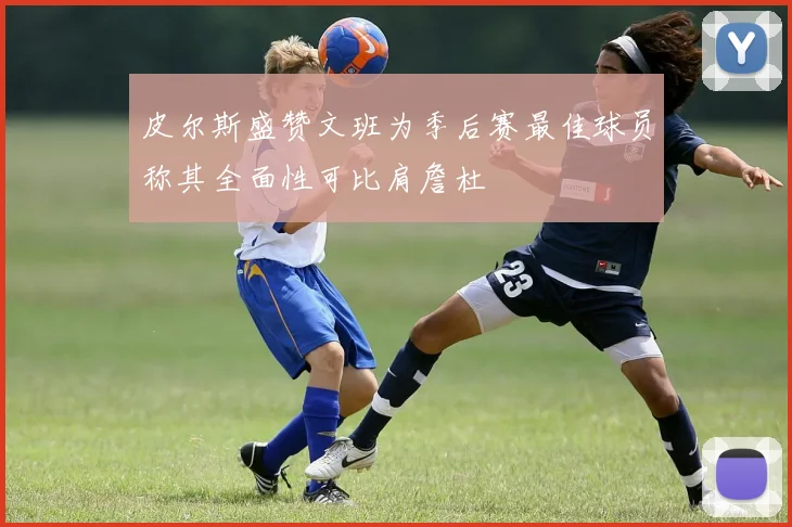 皮尔斯盛赞文班为季后赛最佳球员称其全面性可比肩詹杜