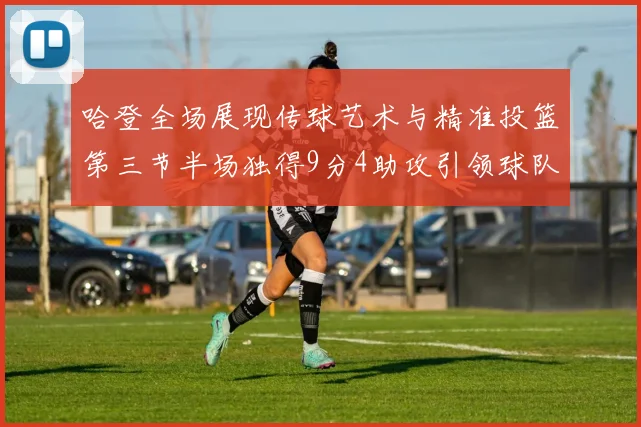 哈登全场展现传球艺术与精准投篮第三节半场独得9分4助攻引领球队领先
