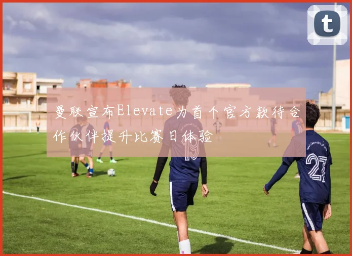 曼联宣布Elevate为首个官方款待合作伙伴提升比赛日体验